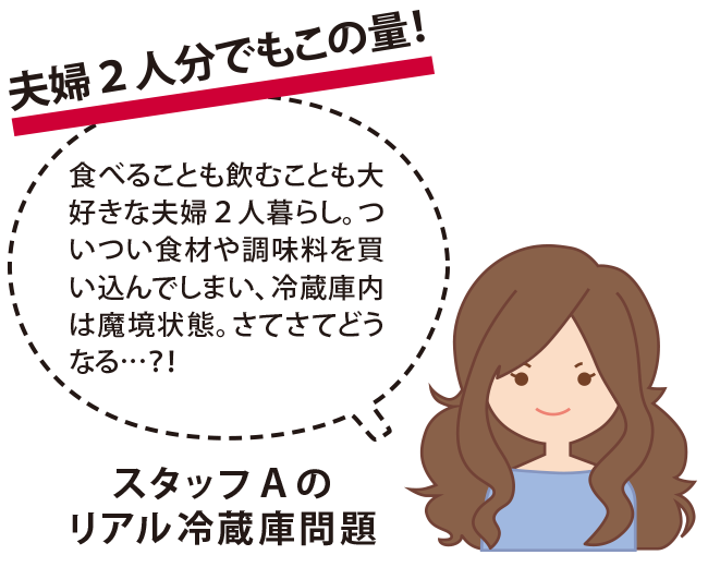 夫婦2人分でもこの量！　スタッフAのリアル冷蔵庫問題　食べることも飲むことも大好きな夫婦2人暮らし。ついつい食材や調味料を買い込んでしまい、冷蔵庫内は魔境状態。さてさてどうなる…？！