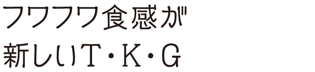 フワフワ食感が新しいＴ・Ｋ・Ｇ