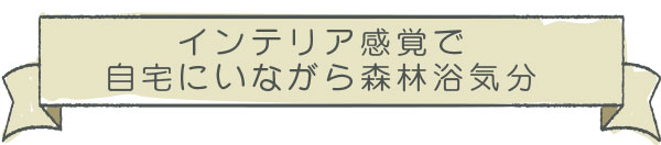 インテリア感覚で　自宅にいながら森林浴気分