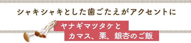 シャキシャキとした歯ごたえがアクセントに／ヤナギマツタケとカマス、栗、銀杏のご飯