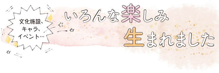 文化施設、キャラ、イベント…いろんな楽しみ生まれました