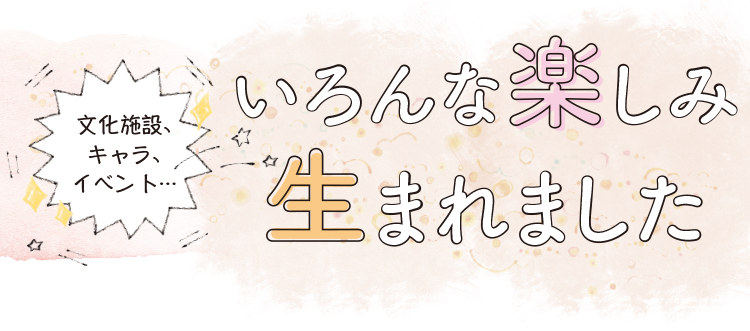 文化施設、キャラ、イベント…いろんな楽しみ生まれました