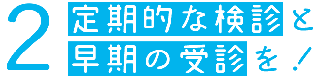 2、定期的な検診と早期の受診を！