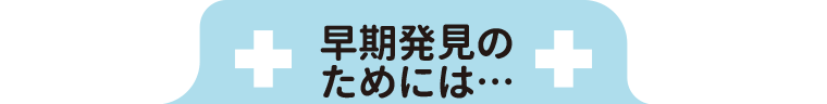 早期発見のためには…