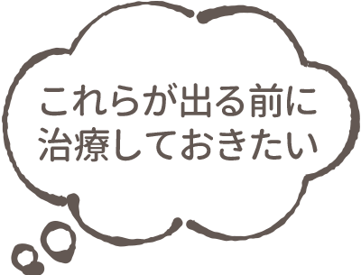 これらが出る前に治療しておきたい