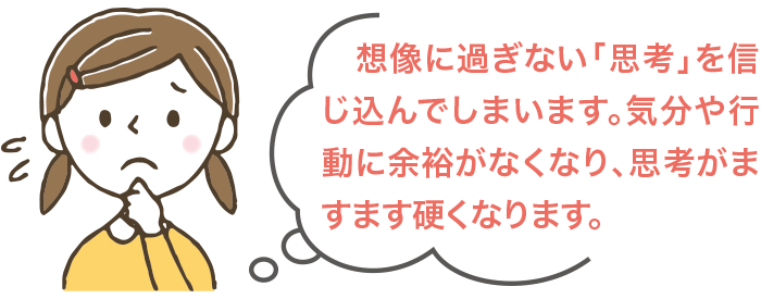 想像に過ぎない「思考」を信じ込んでしまいます。気分や行動に余裕がなくなり、思考がますます硬くなります。